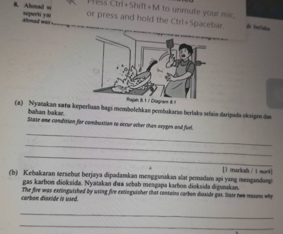 Ahmad se 
Press Ctrl+Shift+M to unmute your mic, 
seperti yai 
or press and hold the Ctrl+Spacebar. sh berlaks 
Ahmad was 
(a) Nyatakan satu keperluan bagi membolehkan pembakaran berlaku selain daripada oksigen dan 
bahan bakar. 
_ 
State one condition for combustion to occur other than oxygen and fuel. 
_ 
_ 
[1 markah / 1 mark] 
(b) Kebakaran tersebut berjaya dipadamkan menggunakan alat pemadam api yang mengandungi 
gas karbon dioksida. Nyatakan dua sebab mengapa karbon dioksida digunakan. 
The fire was extinguished by using fire extinguisher that contains carbon dioxide gas. State two reasons why 
carbon dioxide is used. 
_ 
_