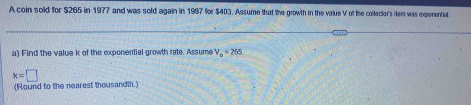 A coin sold for $265 in 1977 and was sold again in 1987 for $403. Assume that the growth in the value V of the collector's itern was exponential. 
a) Find the value k of the exponential growth rate. Assume V_o=265.
k=□
(Round to the nearest thousandth.)