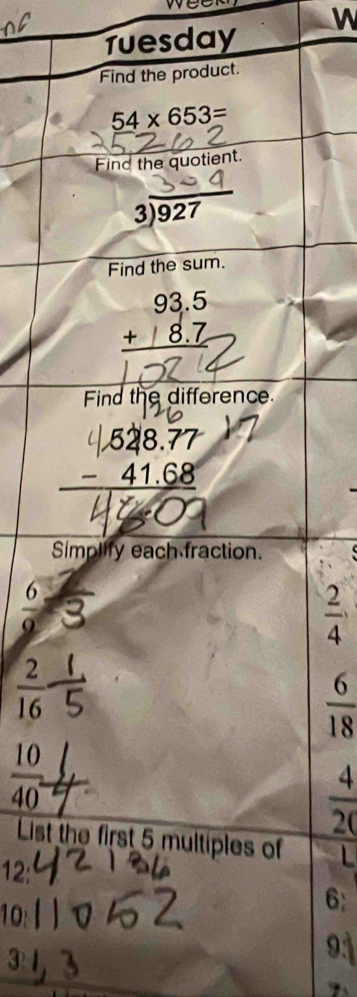 weer
W
Tuesday
Find the product.
54* 653=
Find the quotient.
beginarrayr 3encloselongdiv 927endarray
Find the sum.
beginarrayr 93.5 +18.7 hline endarray
Find the difference.
Simplify each fraction.
 6/9 
 2/4 
 2/16 
 6/18 
 10/40 
 4/20 
List the first 5 multiples of L
12:
10
6 :
9: