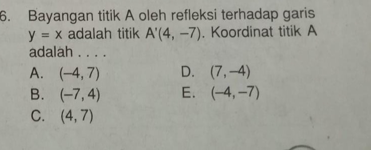 Bayangan titik A oleh refleksi terhadap garis
y=x adalah titik A'(4,-7). Koordinat titik A
adalah . . . .
A. (-4,7) D. (7,-4)
B. (-7,4) E. (-4,-7)
C. (4,7)