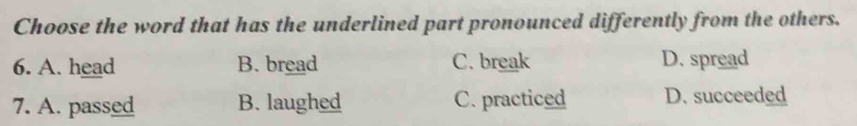 Choose the word that has the underlined part pronounced differently from the others.
6. A. head B. bread C. break D. spread
7. A. passed B. laughed C. practiced D. succeeded