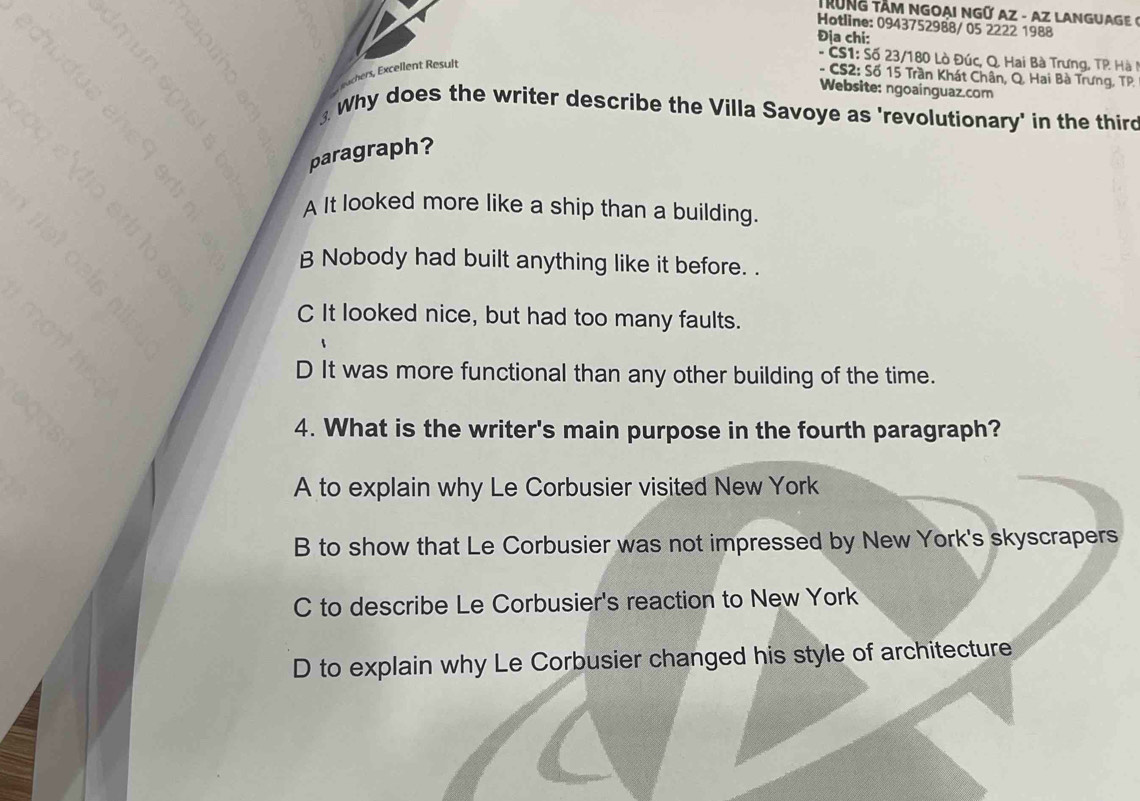 TRÜNG TÂM NGOAI NGÜ AZ - AZ LANGUAGE 6
Hotline: 0943752988/05 2222 1988
Địa chi:
- CS1: Số 23/180 Lò Đúc, Q. Hai Bà Trưng, TP Hà 
hers, Excellent Result
- CS2: Số 15 Trần Khát Chân, Q. Hai Bà Trưng, TP.
Website: ngoainguaz.com
Why does the writer describe the Villa Savoye as 'revolutionary' in the thirc
paragraph?
A It looked more like a ship than a building.
B Nobody had built anything like it before. .
C It looked nice, but had too many faults.
D It was more functional than any other building of the time.
4. What is the writer's main purpose in the fourth paragraph?
A to explain why Le Corbusier visited New York
B to show that Le Corbusier was not impressed by New York's skyscrapers
C to describe Le Corbusier's reaction to New York
D to explain why Le Corbusier changed his style of architecture