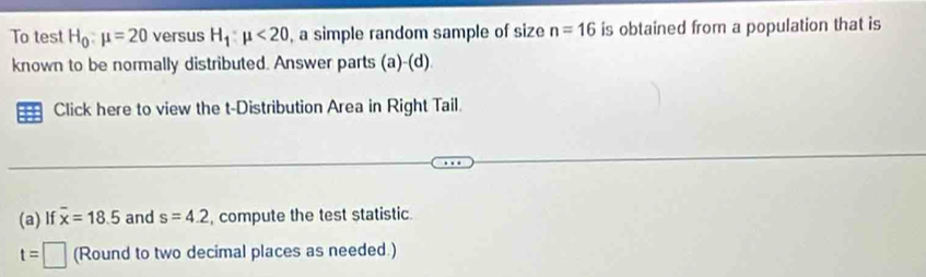 To test H_0:mu =20 versus H_1:mu <20</tex> , a simple random sample of size n=16 is obtained from a population that is 
known to be normally distributed. Answer parts (a)-(d)
Click here to view the t-Distribution Area in Right Tail. 
(a) If overline x=18.5 and s=4.2 , compute the test statistic
t=□ (Round to two decimal places as needed.)