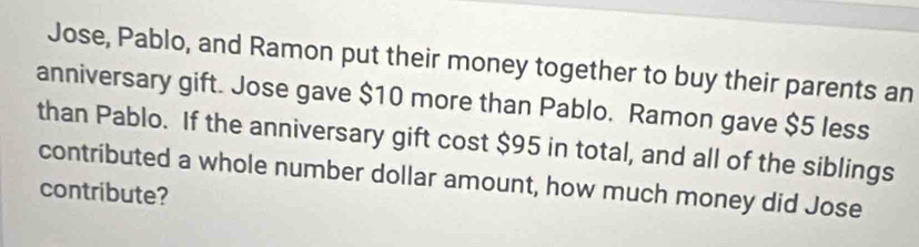 Jose, Pablo, and Ramon put their money together to buy their parents an 
anniversary gift. Jose gave $10 more than Pablo. Ramon gave $5 less 
than Pablo. If the anniversary gift cost $95 in total, and all of the siblings 
contributed a whole number dollar amount, how much money did Jose 
contribute?