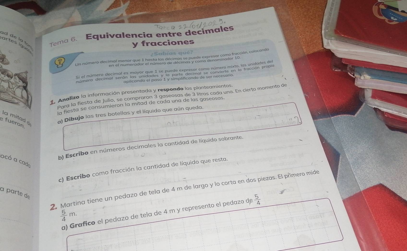 Tema 6. Equivalencia entre decimales 
y fracciones 
ad de l a t ? 
artes igua 
bías qué? 
Un número decimal menor que 1 hasta las décimas se puede expresar como fracción, colocando 
en el numerador el número de décimas y como denominador 10
Si el número decimal es mayor que 1 se puede expresar como número mixto, las unidades del 
número decimal serán las unidades y la parte decimal se convierte en la fracción propia 
aplicando el paso 1 y simplificando de ser necesario. 
1. Analizo la información presentada y respondo los planteamientos. 
Para la fiesta de Julio, se compraron 3 gaseosas de 3 litros cada una. En cierțo momento de 
la fiesta se consumieron la mitad de cada una de las gaseosas. 
la mitad d 
a) Dibujo las tres botellas y el líquido que aún queda. 
efueron 
b) Escribo en números decimales la cantidad de líquido sobrante. 
ocó a cada 
c) Escribo como fracción la cantidad de líquido que resta. 
2. Martina tiene un pedazo de tela de 4 m de largo y lo corta en dos piezas. El primero mide 
à parte de
 5/4 m. 
a) Grafico el pedazo de tela de 4 m y represento el pedazo de  5/4 