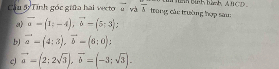 của hình bình hành ABCD. 
Cầu 5 Tính góc giữa hai vecto vector a và vector b trong các trường hợp sau: 
a) vector a=(1;-4), vector b=(5;3); 
b) vector a=(4;3), vector b=(6;0); 
c) vector a=(2;2sqrt(3)), vector b=(-3;sqrt(3)).