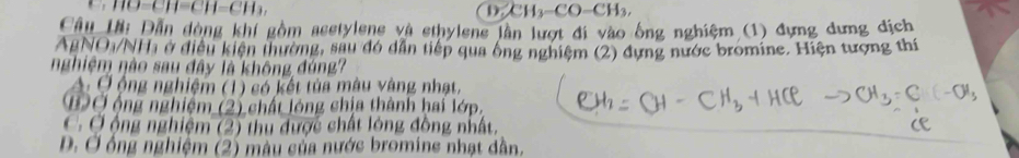 (-c)-c) D CH_3-CO-CH_3, 
Cầu lờ: Dẫn dòng khí gồm acetylene và ethylene lần lượt đi vào ông nghiệm (1) đựng dưng dịch
AgNO1/NHi ở điều kiện thường, sau đó dẫn tiếp qua ông nghiệm (2) dựng nước bromine. Hiện tượng thí
nghiệm nào sau đây là không đúng?
A: Ở ộng nghiệm (1) có kết tủa màu vàng nhạt,
BỞ ộng nghiệm (2) chất lóng chịa thành hai lớp.
C Ở ộng nghiệm (2) thu được chất lóng đồng nhất,
D. Ở ông nghiệm (2) màu của nước bromine nhạt dẫn,