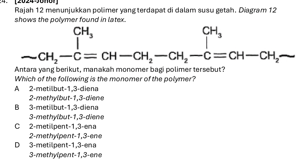 [20246161]
Rajah 12 menunjukkan polimer yang terdapat di dalam susu getah. Diagram 12
S
d inlatex
A frac CH_3CH_2-C=CH-CH_2-CH_2-C =CH-CH_2-CH_2-C=CH-CH_2- 
Which of the following is the monomer of the polymer?
A 2 -metilbut -1, 3 -diena
2-methylbut -1, 3 -diene
B 3 -metilbut -1, 3 -diena
3-methylbut -1, 3 -diene
C 2 -metilpent -1, 3 -ena
2-methylpent -1, 3 -ene
D 3 -metilpent -1, 3 -ena
3-methylpent -1, 3 -ene