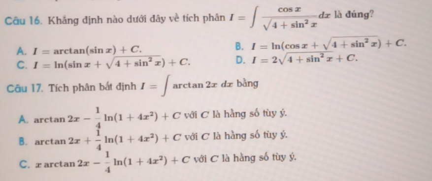 Khắng định nào dưới đây về tích phân I=∈t  cos x/sqrt(4+sin^2x) dx là đúng?
A. I=arctan (sin x)+C.
B. I=ln (cos x+sqrt(4+sin^2x))+C.
C. I=ln (sin x+sqrt(4+sin^2x))+C. D. I=2sqrt(4+sin^2x)+C. 
Câu 17. Tích phân bất định I=∈t arctan 2xdx bằng
A. arctan 2x- 1/4 ln (1+4x^2)+C với C là hằng số tùy ý.
B. arctan 2x+ 1/4 ln (1+4x^2)+C với C là hằng số tùy ý.
C. x arctan 2x- 1/4 ln (1+4x^2)+C với C là hằng số tùy ý.