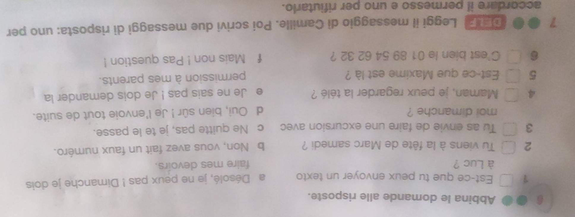 Abbina le domande alle risposte.
1 Est-ce que tu peux envoyer un texto a Désolé, je ne peux pas ! Dimanche je dois
à Luc ? faire mes devoirs.
2 Tu viens à la fête de Marc samedi ?
b Non, vous avez fait un faux numéro.
3 Tu as envie de faire une excursion avec c Ne quitte pas, je te le passe.
moi dimanche ? d Oui, bien sûr ! Je l'envoie tout de suite.
4 Maman, je peux regarder la télé ? e Je ne sais pas ! Je dois demander la
5 Est-ce que Maxime est là ?
permission à mes parents.
C'est bien le 01 89 54 62 32 ? f Mais non ! Pas question !
7
DELF| Leggi il messaggio di Camille. Poi scrivi due messaggi di risposta: uno per
accordare il permesso e uno per rifiutarlo.