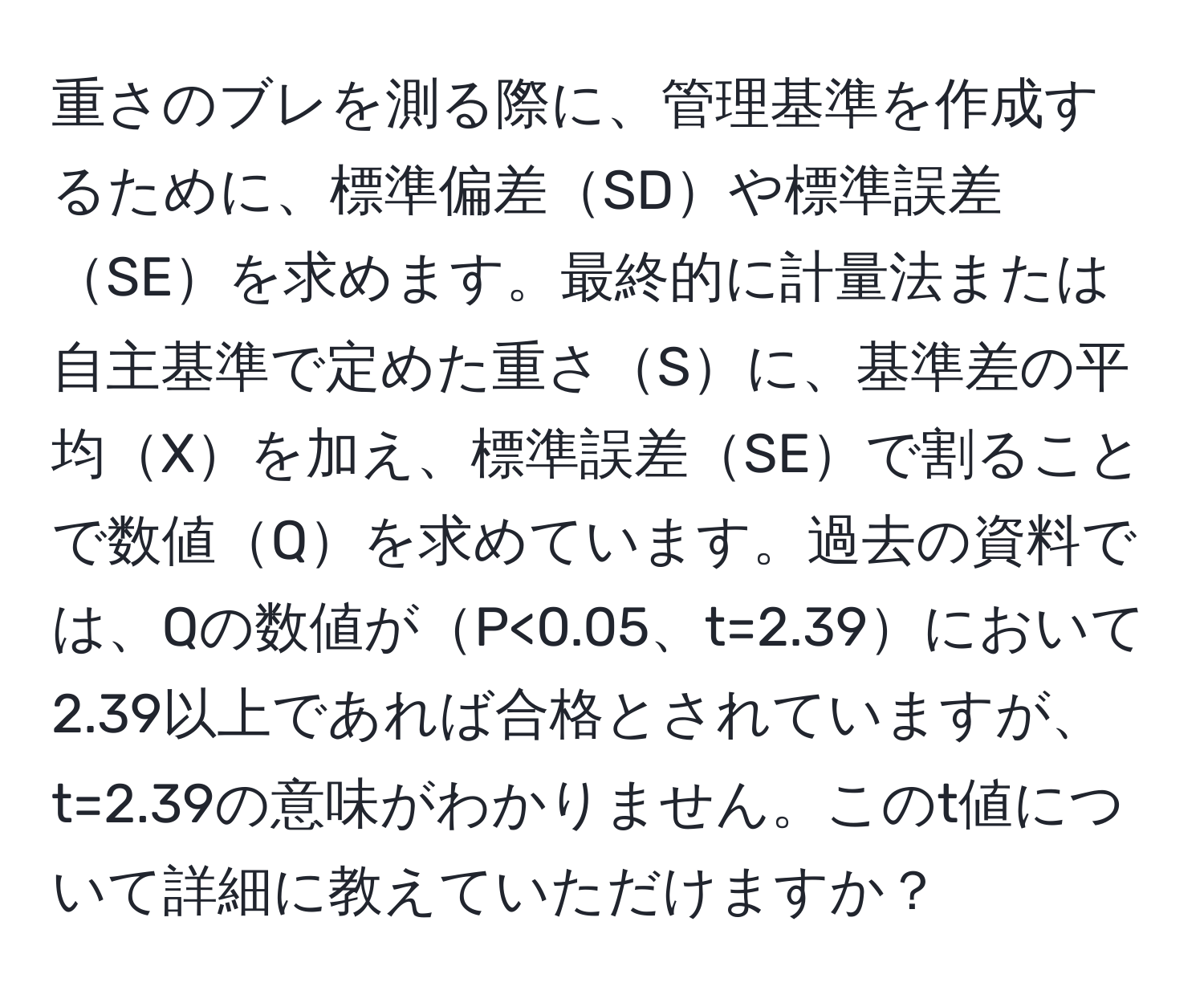 重さのブレを測る際に、管理基準を作成するために、標準偏差SDや標準誤差SEを求めます。最終的に計量法または自主基準で定めた重さSに、基準差の平均Xを加え、標準誤差SEで割ることで数値Qを求めています。過去の資料では、Qの数値がP<0.05、t=2.39において2.39以上であれば合格とされていますが、t=2.39の意味がわかりません。このt値について詳細に教えていただけますか？