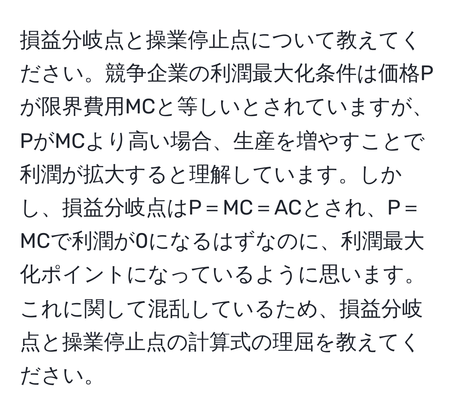 損益分岐点と操業停止点について教えてください。競争企業の利潤最大化条件は価格Pが限界費用MCと等しいとされていますが、PがMCより高い場合、生産を増やすことで利潤が拡大すると理解しています。しかし、損益分岐点はP＝MC＝ACとされ、P＝MCで利潤が0になるはずなのに、利潤最大化ポイントになっているように思います。これに関して混乱しているため、損益分岐点と操業停止点の計算式の理屈を教えてください。