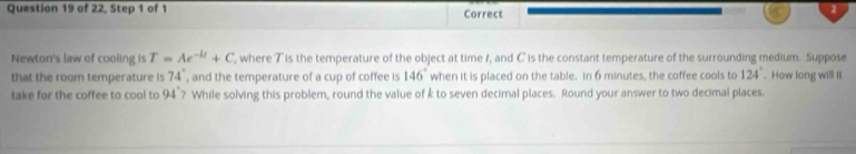 of 22, Step 1 of 1 Correct 
2 
Newton's law of cooling is T=Ae^(-kt)+C , where T is the temperature of the object at time 1, and C is the constant temperature of the surrounding medium. Suppose 
that the room temperature is 74° , and the temperature of a cup of coffee is 146° when it is placed on the table. In 6 minutes, the coffee cools to 124°. How long will it 
take for the coffee to cool to 9 14 ? While solving this problem, round the value of k to seven decimal places. Round your answer to two decimal places.