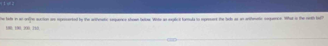 1 1of 2 
he bids in an onl]ne auction are represented by the arithmetic sequence shown below. Write an explicit formula to represent the bids as an arithmetic sequence. What is the ninth bid?
180, 190, 200, 210,