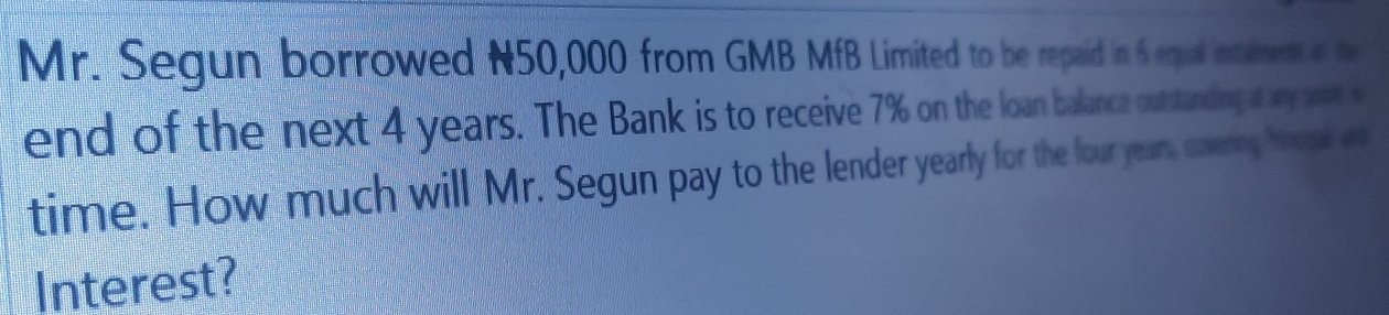 Mr. Segun borrowed N50,000 from GMB MfB Limited to be repaid in 6 equal inamen a t 
end of the next 4 years. The Bank is to receive 7% on the loan balance outstanding t ay soet a 
time. How much will Mr. Segun pay to the lender yearly for the four years, coverg how a 
Interest?