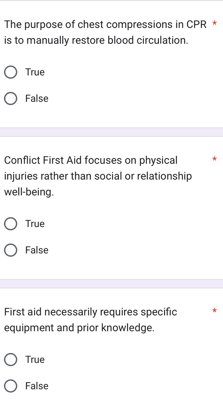 The purpose of chest compressions in CPR *
is to manually restore blood circulation.
True
False
Conflict First Aid focuses on physical
*
injuries rather than social or relationship
well-being.
True
False
First aid necessarily requires specific
*
equipment and prior knowledge.
True
False