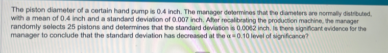 The piston diameter of a certain hand pump is 0.4 inch. The manager determines that the diameters are normally distributed, 
with a mean of 0.4 inch and a standard deviation of 0.007 inch. After recalibrating the production machine, the manager 
randomly selects 25 pistons and determines that the standard deviation is 0.0062 inch. Is there significant evidence for the 
manager to conclude that the standard deviation has decreased at the alpha =0.10 level of significance?