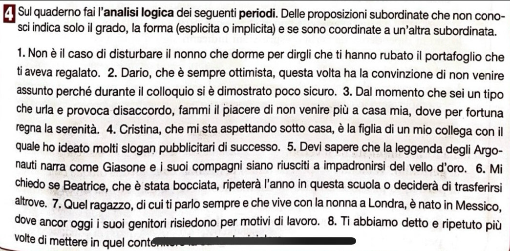 Sul quaderno fai l’analisi logica dei seguenti periodi. Delle proposizioni subordinate che non cono- 
sci indica solo il grado, la forma (esplicita o implicita) e se sono coordinate a un’altra subordinata. 
1. Nonè il caso di disturbare il nonno che dorme per dirgli che ti hanno rubato il portafoglio che 
ti aveva regalato. 2. Dario, che è sempre ottimista, questa volta ha la convinzione di non venire 
assunto perché durante il colloquio si è dimostrato poco sicuro. 3. Dal momento che sei un tipo 
che urla e provoca disaccordo, fammi il piacere di non venire più a casa mia, dove per fortuna 
regna la serenità. 4. Cristina, che mi sta aspettando sotto casa, è la figlia di un mio collega con il 
quale ho ideato molti slogan pubblicitari di successo. 5. Devi sapere che la leggenda degli Argo- 
nauti narra come Giasone e i suoi compagni siano riusciti a impadronirsi del vello d'oro. 6. Mi 
chiedo se Beatrice, che è stata bocciata, ripeterà l'anno in questa scuola o deciderà di trasferirsi 
altrove. 7. Quel ragazzo, di cui ti parlo sempre e che vive con la nonna a Londra, è nato in Messico, 
dove ancor oggi i suoi genitori risiedono per motivi di lavoro. 8. Ti abbiamo detto e ripetuto più 
volte di mettere in quel cont