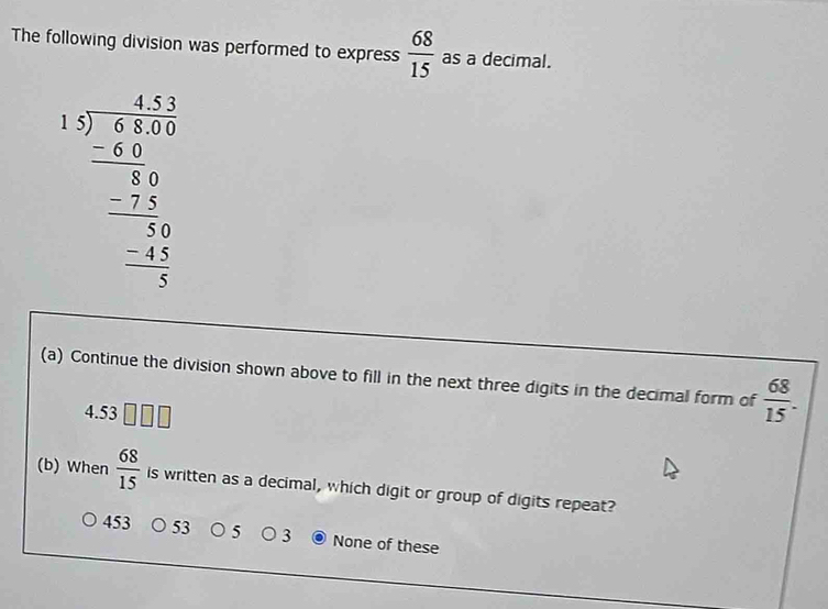 The following division was performed to express  68/15  as a decimal.
beginarrayr 1.5 1.encloselongdiv 2encloselongdiv 3.4.35encloselongdiv 3 0 _ -2.5 0 _ -1 0endarray  - (-2.5)/3  hline  (-1)/3 endarray  
(a) Continue the division shown above to fill in the next three digits in the decimal form of  68/15 .
4.53
(b) When  68/15  is written as a decimal, which digit or group of digits repeat?
453 53 5 3 None of these