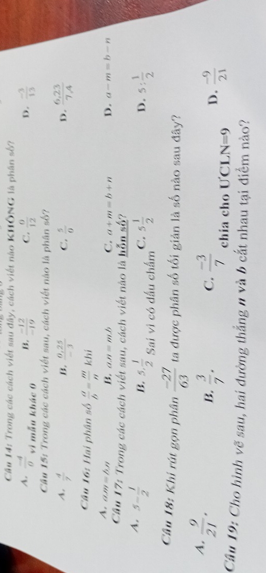 Cầu 14: Trong các cách viết sau đây, cách viết nào KHÔNG là phân số?
A.  (-4)/0  vì mẫu khác 0
B.  (-12)/-19   0/12   (-3)/13 
C.
D.
Cầu 15: Trong các cách viết sau, cách viết nào là phân số?
A.  4/7   (0,25)/-3   5/0   (6.23)/7.4 
B.
C.
D.
Câu 16: Hai phân số  a/b = m/n  khí
A. an y=b.n
B. a. n=m.b C. a+m=b+n D. a-m=b-n
Cầu 17: Trong các cách viết sau, cách viết nào là hỗn số?
A. 5- 1/2 
C.
B. 5. 1/2  Sai vì có dấu chấm 5 1/2 
D. 5: 1/2 
Câu 18: Khi rút gọn phân  (-27)/63  ta được phân số tối giản là số nào sau đây?
4,  9/21 .
 3/7 . 
B.
D.  (-9)/21 
C.  (-3)/7  chia cho ƯCL N=9
Câu 19: Cho hình vẽ sau, hai đường thẳng n và b cắt nhau tại điểm nào?