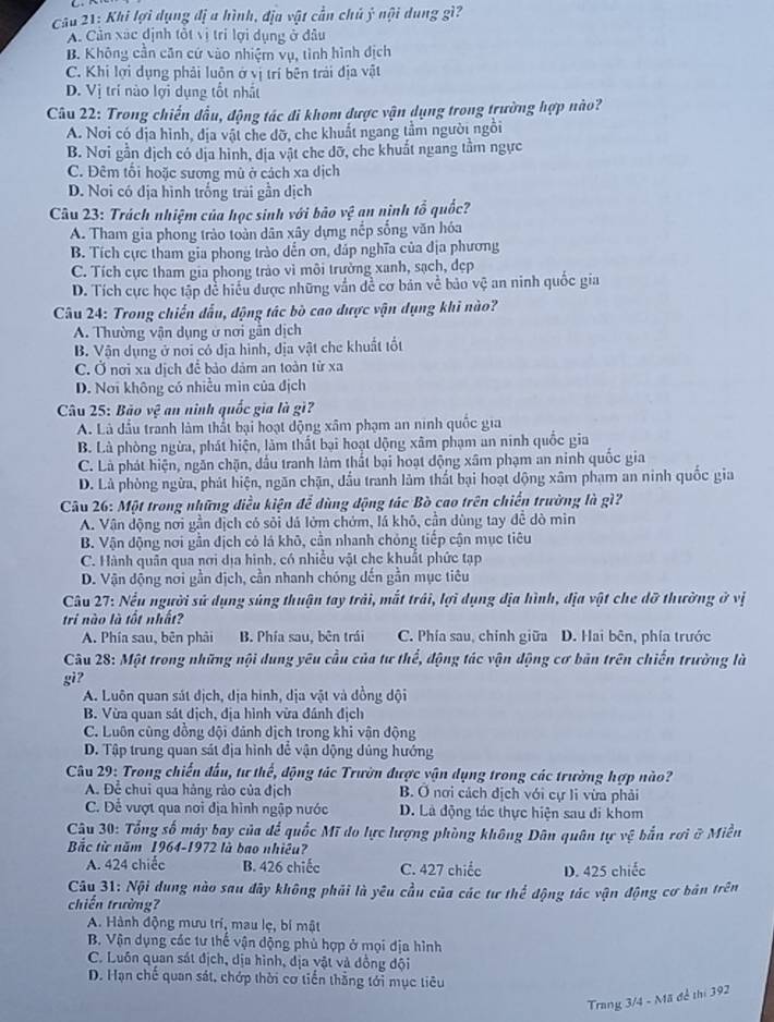 Khi lợi dụng đị a hình, địa vật cần chủ ý nội dung gì?
A. Cản xác định tốt vị trí lợi dụng ở đâu
B. Không cần căn cứ vào nhiệm vụ, tình hình địch
C. Khi lợi dụng phải luôn ở vị trí bên trải địa vật
D. Vị trí nào lợi dụng tốt nhất
Câu 22: Trong chiến đầu, động tác đi khom được vận dụng trong trường hợp nào?
A. Nơi có dịa hình, địa vật che đỡ, che khuất ngang tầm người ngồi
B. Nơi gần dịch có dịa hình, địa vật che dỡ, che khuất ngang tầm ngực
C. Đêm tối hoặc sương mù ở cách xa dịch
D. Nơi có địa hình trống trai gần dịch
Câu 23: Trách nhiệm của học sinh với bảo vệ an nịnh tổ quốc?
A. Tham gia phong trào toàn dân xây dựng nếp sống văn hóa
B. Tích cực tham gia phong trào dến ơn, đáp nghĩa của địa phương
C. Tích cực tham gia phong trảo vì môi trưởng xanh, sạch, dẹp
D. Tích cực học tập dề hiểu được những vắn đề cơ bản về bảo vệ an ninh quốc gia
Câu 24: Trong chiến đấu, động tác bò cao được vận dụng khi nào?
A. Thường vận dụng ở nơi gần dịch
B. Vận dụng ở noi có địa hình, địa vật che khuất tốt
C. Ở nơi xa dịch để bảo dảm an toàn từ xa
D. Nơi không có nhiều mìn của địch
Câu 25: Bào v_1^2 an ninh quốc gia là gi
A. Là đầu tranh làm thất bại hoạt dộng xâm phạm an ninh quốc gia
B. Là phòng ngừa, phát hiện, làm thất bại hoạt dộng xâm phạm an ninh quốc gia
C. Là phát hiện, ngăn chặn, đầu tranh làm thất bại hoạt động xâm phạm an ninh quốc gia
D. Là phòng ngừa, phát hiện, ngăn chặn, đầu tranh lâm thất bại hoạt dộng xâm phạm an ninh quốc gia
Câu 26: Một trong những điều kiện để dùng động tác Bò cao trên chiến trường là gì?
A. Vân dộng nơi gần địch có sỏi đá lớm chớm, lá khô, cần dùng tay đề dò min
B. Vận động nơi gần địch cỏ lá khô, cần nhanh chỏng tiếp cận mục tiêu
C. Hành quân qua nơi địa hình, có nhiều vật che khuất phức tạp
D. Vận động nơi gần dịch, cần nhanh chóng dến gần mục tiêu
Câu 27: Nếu người sử dụng súng thuận tay trải, mắt trải, lợi dụng địa hình, địa vật che dỡ thường ở vị
tri nào là tốt nhất?
A. Phía sau, bên phải B. Phía sau, bên trái C. Phía sau, chính giữa D. Hai bên, phía trước
Câu 28: Một trong những nội dung yêu cầu của tư thể, động tác vận động cơ bản trên chiến trường là
gi?
A. Luôn quan sát địch, dịa hinh, dịa vật và đồng đội
B. Vừa quan sát dịch, địa hình vừa đánh địch
C. Luôn cùng đồng đội đảnh dịch trong khi vận động
D. Tập trung quan sát địa hình dể vận động dủng hướng
Câu 29: Trong chiến đấu, tư thế, động tác Trườn được vận dụng trong các trường hợp nào?
A. Để chui qua hàng rào của địch B. Ở nơi cách dịch với cự li vừa phải
C. Dể vượt qua nơi địa hình ngập nước D. Là động tác thực hiện sau di khom
Cậu 30: Tổng số máy bay của để quốc Mĩ do lực lượng phòng không Dân quân tự vệ bắn rơi ở Miền
Bắc từ năm 1964-1972 là bao nhiêu?
A. 424 chiếc B. 426 chiếc C. 427 chiếc D. 425 chiếc
Câu 31: Nội dung nào sau đây không phải là yêu cầu của các tư thể động tác vận động cơ bản trên
chiến trường?
A. Hành động mưu trí, mau lẹ, bí mật
B. Vận dụng các tư thế vận dộng phủ hợp ở mọi địa hình
C. Luôn quan sát địch, dịa hình, địa vật và đồng đội
D. Hạn chế quan sát, chớp thời cơ tiến thắng tới mục tiêu
Trang 3/4 - Mã để thi 392