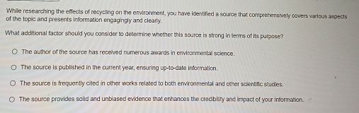 While researching the effects of recycling on the environment, you have identified a source that comprehensively covers various aspects
of the topic and presents information engagingly and clearly.
What additional factor should you consider to determine whether this source is strong in terms of its purpose?
The author of the source has received numerous awards in environmental science.
The source is published in the current year, ensuring up-to-date information
The source is frequently cited in other works related to both environmental and other solentific studies,
The source provides solid and unblased evidence that enhances the credibility and impact of your information.