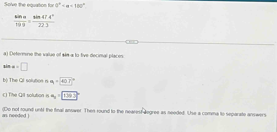 Solve the equation for 0° <180°
 sin alpha /19.9 = (sin 47.4°)/22.3 
a) Determine the value of sinα to five decimal places:
sin alpha =□
b) The QI solution is alpha _1=40.7°
c) The QII solution is alpha _11=139.3°
(Do not round until the final answer. Then round to the nearest degree as needed. Use a comma to separate answers 
as needed )