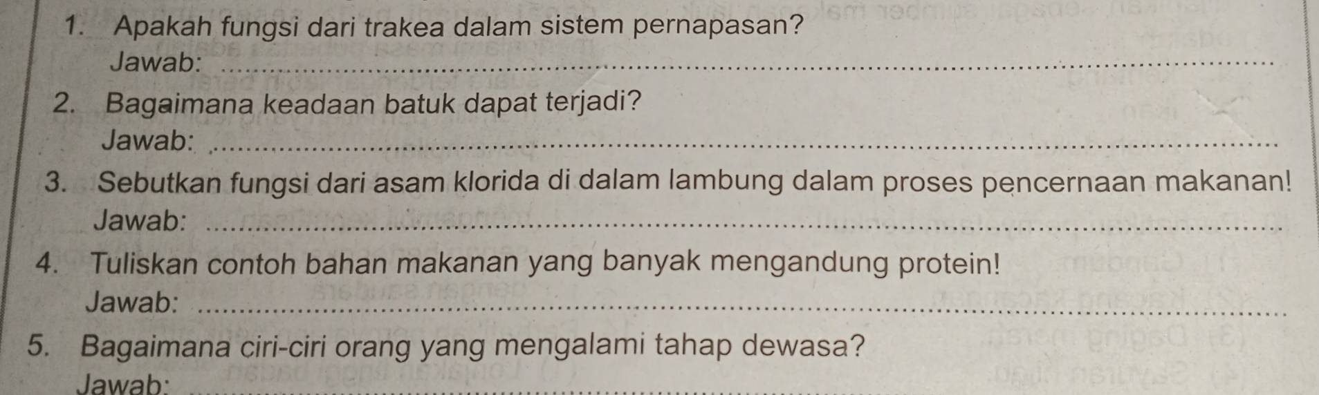 Apakah fungsi dari trakea dalam sistem pernapasan? 
Jawab:_ 
2. Bagaimana keadaan batuk dapat terjadi? 
Jawab:_ 
3. Sebutkan fungsi dari asam klorida di dalam lambung dalam proses pencernaan makanan! 
Jawab:_ 
4. Tuliskan contoh bahan makanan yang banyak mengandung protein! 
Jawab:_ 
5. Bagaimana ciri-ciri orang yang mengalami tahap dewasa? 
Jawab: