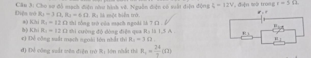 Cho sơ đồ mạch điện như hình vẽ. Nguồn điện có suất điện động xi =12V , điện trở trong r=5Omega .
Điện trở R_3=3Omega ,R_2=6Omega .R_1 là một biến trở.
a) Khi R_1=12Omega thì tổng trở của mạch ngoài là 7 Ω .
b) Khi R_1=12Omega thì cường độ dòng điện qua R_3 là 1,5 A .
c) Để công suất mạch ngoài lớn nhất thì R_1=3Omega .
đ) Để công suất trên điện trở R_1 lớn nhất thì R_1= 24/7 (Omega )