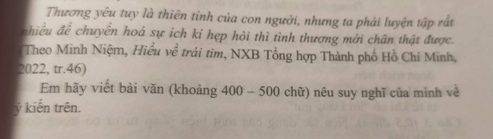 Thương yêu tuy là thiên tỉnh của con người, nhưng ta phải luyện tập rất 
nhiều để chuyền hoá sự ích kỉ hẹp hòi thì tình thương mới chân thật được. 
(Theo Minh Niệm, Hiểu về trái tìm, NXB Tổng hợp Thành phố Hồ Chí Minh,
2022, tr. 46) 
Em hãy viết bài văn (khoảng 400-500 chữ) nêu suy nghĩ của mình về 
ý kiến trên.