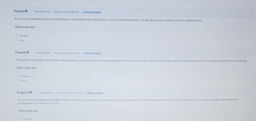 Pregunta 8 Sin responder son Se puntãa como 0 sobre 1,00 p Marcer pregunta
En los casos de dengue y embarazo está indicada la ultrasonografía fetal para evaluar el volumen del líquido amniótico, ya que algunos casos podrían cursar con oligohidramnios
Seleccione una
Verdadero
Falso
Pregunta 9 Sin responder aún Se pantia como 0 sobre 1.00 Marsar pregunta
Todo paciente que padece enfermedades osteoarticulares y utiliza de manera prolongada esteroides como parte de su terapia ansinfiamatária, debe suspender inmediatamente su uso si presenta manifestaciones de dengue
Seleccione una
Vord adar
Fálso
Pregunta 10 Sin responder aún Se puntua como 0 sobre 1.00 Martar pregunta
En los pacientes con dengue que padecen hipertensión arterial y que presentan manifestaciones de descompensación hemodinámica durante la fase crítica de la enfermedad, se les debe suspender temporalmente los
antihipertensivos durante la fase crítica
Seleccione una
Verdadón