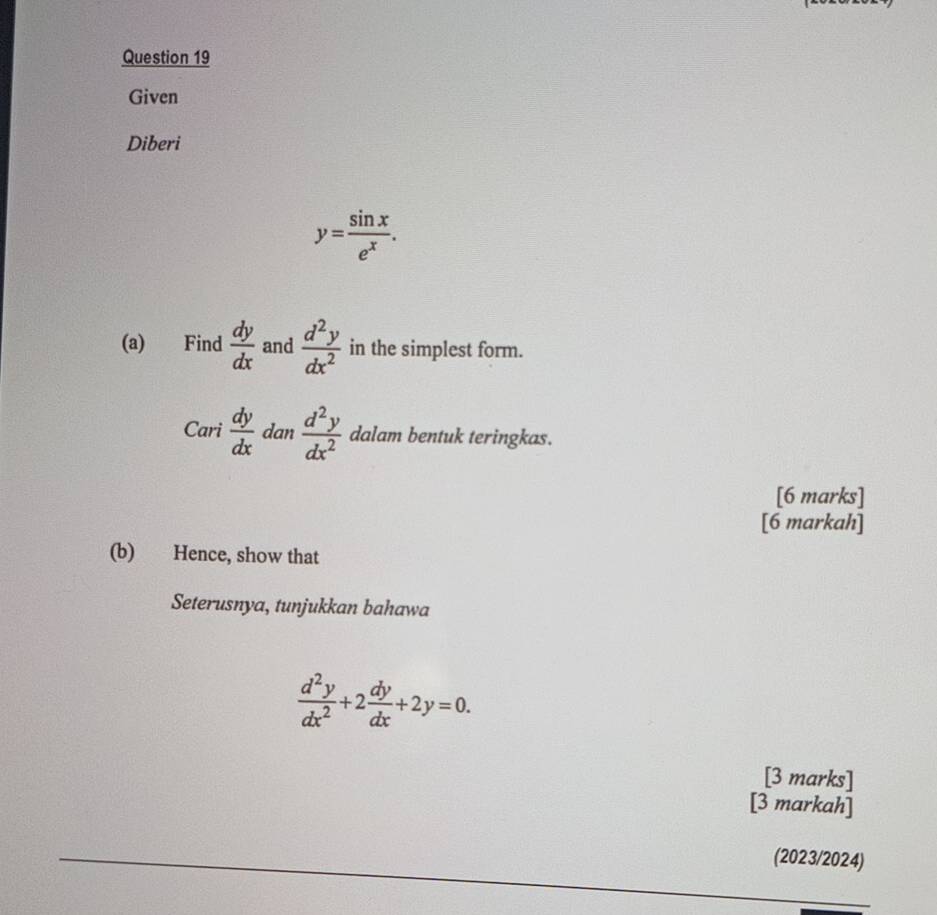 Given 
Diberi
y= sin x/e^x . 
(a) Find  dy/dx  and  d^2y/dx^2  in the simplest form.
c_o
Cari dy/dx  dan  d^2y/dx^2  dalam bentuk teringkas. 
[6 marks] 
[6 markah] 
(b) Hence, show that 
Seterusnya, tunjukkan bahawa
 d^2y/dx^2 +2 dy/dx +2y=0. 
[3 marks] 
[3 markah] 
(2023/2024)