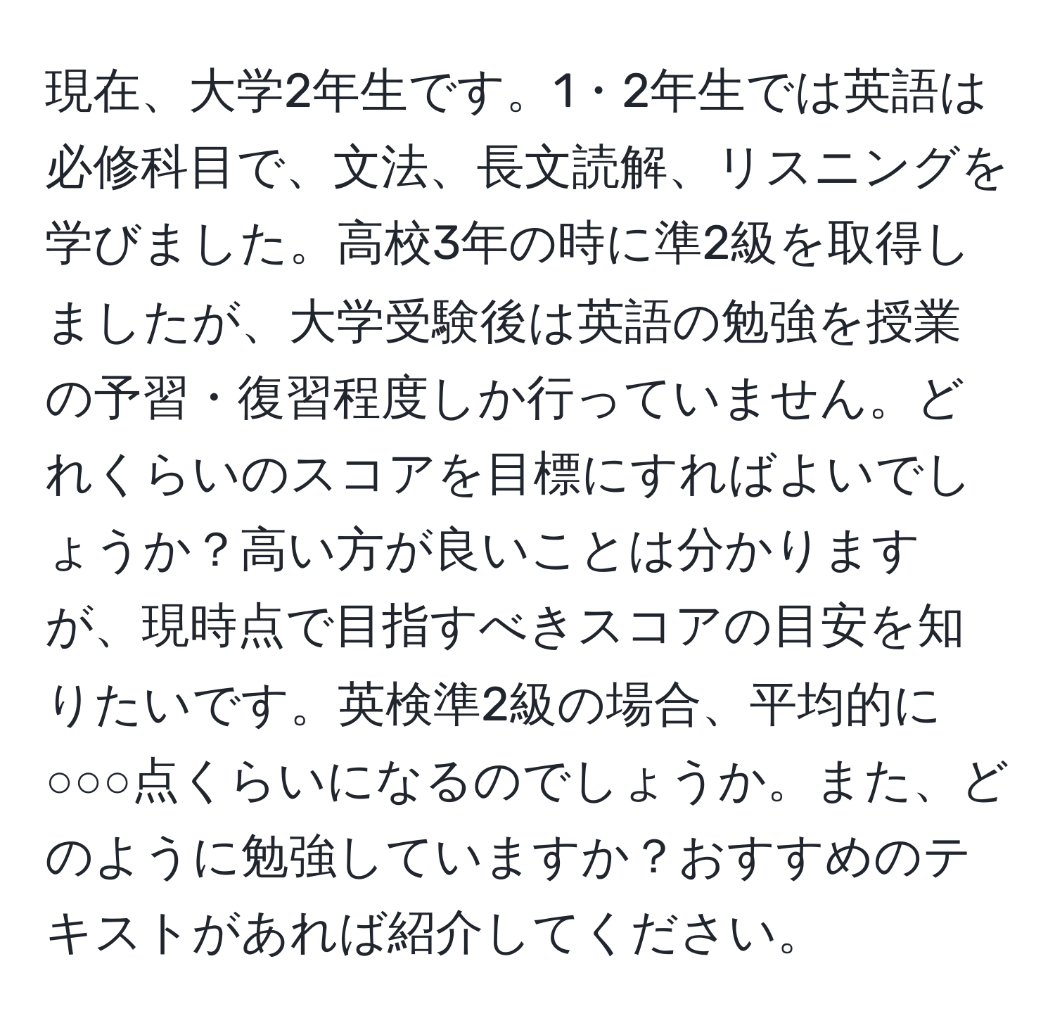 現在、大学2年生です。1・2年生では英語は必修科目で、文法、長文読解、リスニングを学びました。高校3年の時に準2級を取得しましたが、大学受験後は英語の勉強を授業の予習・復習程度しか行っていません。どれくらいのスコアを目標にすればよいでしょうか？高い方が良いことは分かりますが、現時点で目指すべきスコアの目安を知りたいです。英検準2級の場合、平均的に○○○点くらいになるのでしょうか。また、どのように勉強していますか？おすすめのテキストがあれば紹介してください。