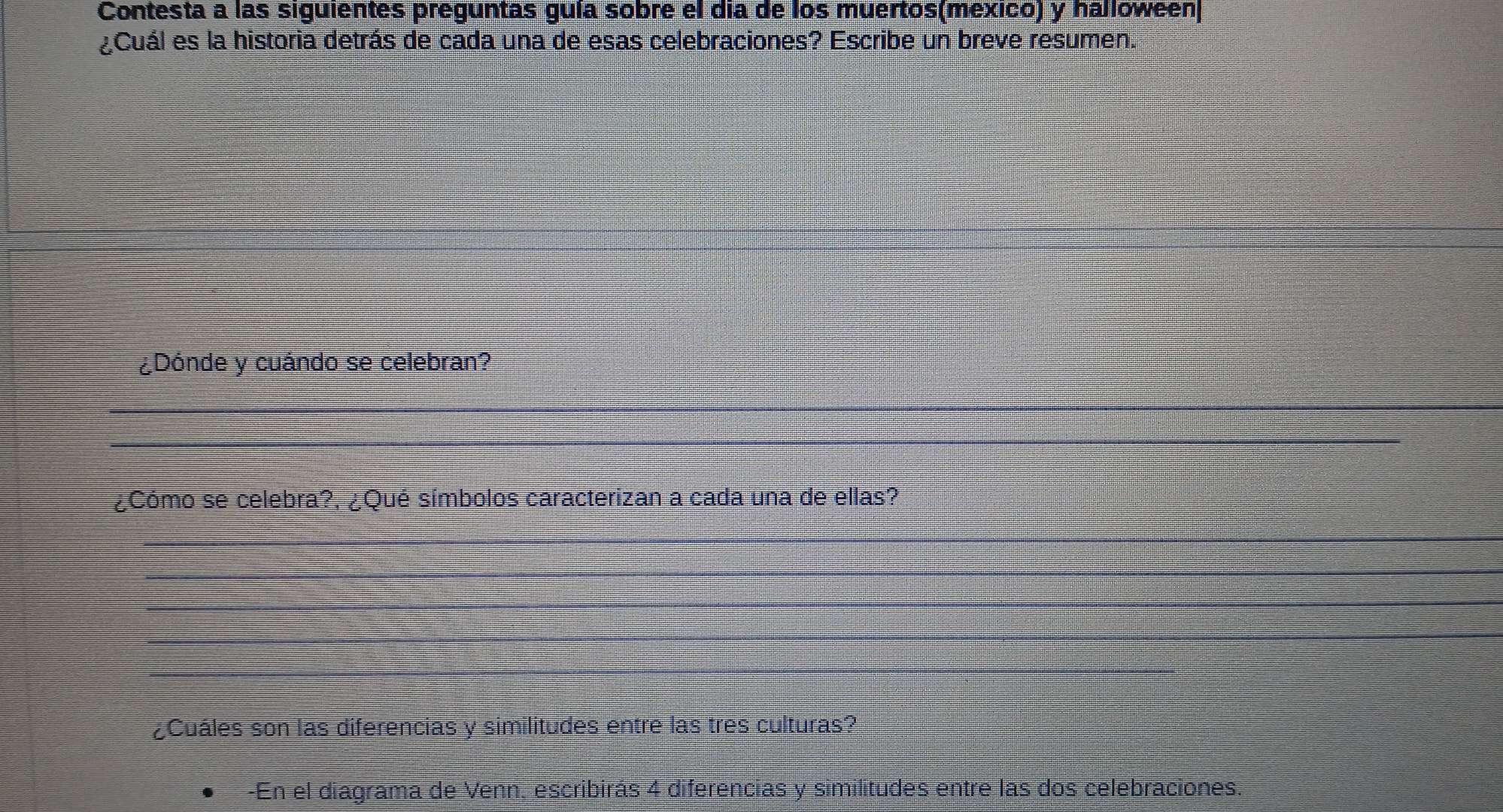 Contesta a las siguientes preguntas guía sobre el día de los muertos(mexico) y halloween 
¿Cuál es la historia detrás de cada una de esas celebraciones? Escribe un breve resumen. 
¿Dónde y cuándo se celebran? 
_ 
_ 
¿Cómo se celebra?, ¿Qué símbolos caracterizan a cada una de ellas? 
_ 
_ 
_ 
_ 
_ 
¿Cuáles son las diferencias y similitudes entre las tres culturas? 
-En el diagrama de Venn, escribirás 4 diferencias y similitudes entre las dos celebraciones.