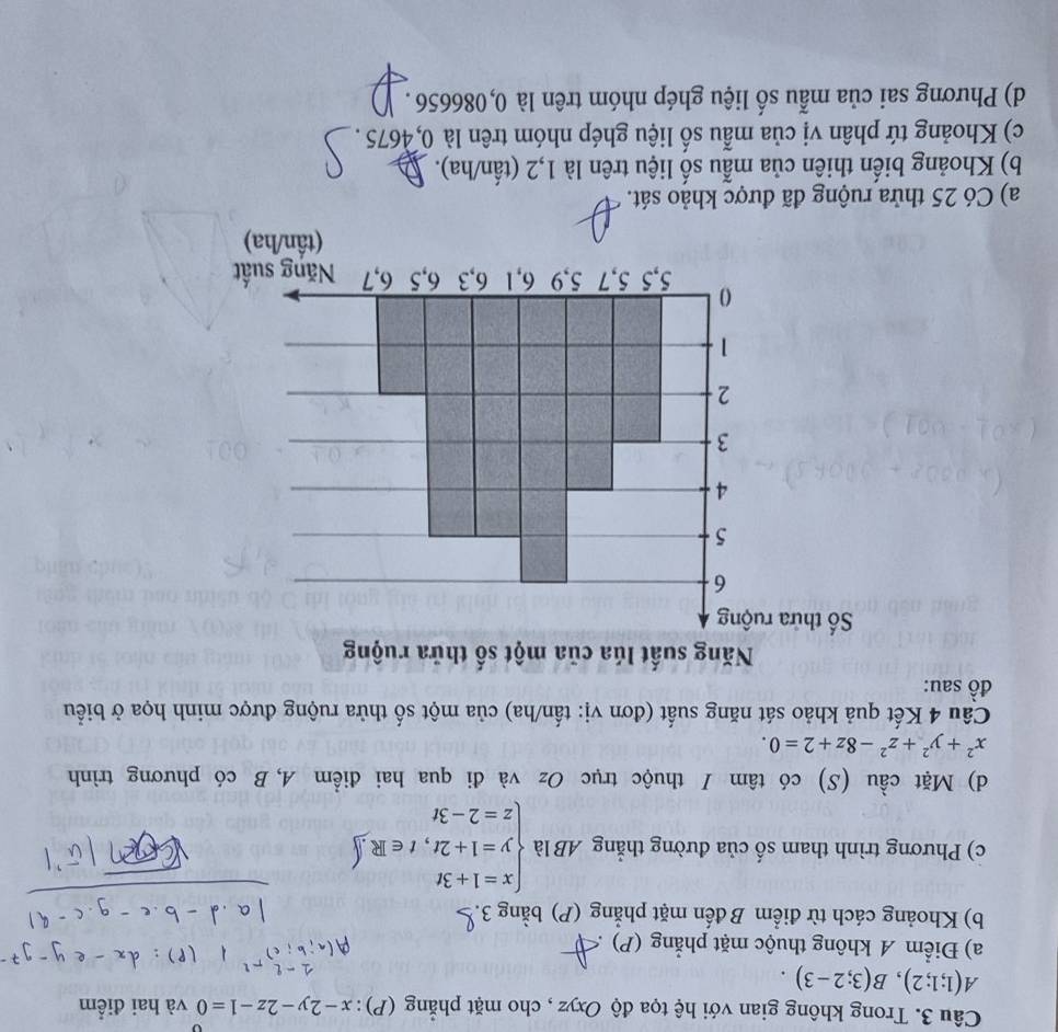 Trong không gian với hệ tọa độ Oxyz , cho mặt phẳng (P) : x-2y-2z-1=0 và hai điểm
A(1;1;2), B(3;2-3). 
a) Điểm A không thuộc mặt phẳng (P)
b) Khoảng cách từ điểm B đến mặt phẳng (P) bằng 3.
c) Phương trình tham số của đường thẳng AB là beginarrayl x=1+3t y=1+2t,t∈ R.∈t  z=2-3tendarray.
d) Mặt cầu (S) có tâm I thuộc trục Oz và đi qua hai điểm A, B có phương trình
x^2+y^2+z^2-8z+2=0. 
Câu 4 Kết quả khảo sát năng suất (đơn vị: tấn/ha) của một số thửa ruộng được minh họa ở biểu
đồ sau:
a) Có 25 thửa ruộng đã được khảo sát.
b) Khoảng biến thiên của mẫu số liệu trên là 1,2 (tần/ha).
c) Khoảng tứ phân vị của mẫu số liệu ghép nhóm trên là 0,4675.
d) Phương sai của mẫu số liệu ghép nhóm trên là 0,086656.