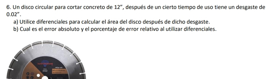 Un disco circular para cortar concreto de 12'' , después de un cierto tiempo de uso tiene un desgaste de
0.02''. 
a) Utilice diferenciales para calcular el área del disco después de dicho desgaste. 
b) Cual es el error absoluto y el porcentaje de error relativo al utilizar diferenciales.