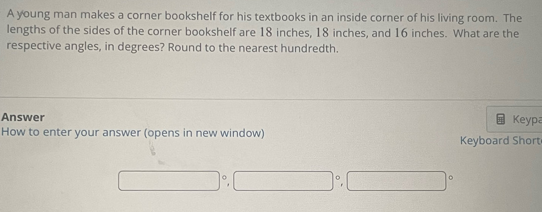 A young man makes a corner bookshelf for his textbooks in an inside corner of his living room. The 
lengths of the sides of the corner bookshelf are 18 inches, 18 inches, and 16 inches. What are the 
respective angles, in degrees? Round to the nearest hundredth. 
Answer Keypa 
How to enter your answer (opens in new window) 
Keyboard Short
□°
□°, □°