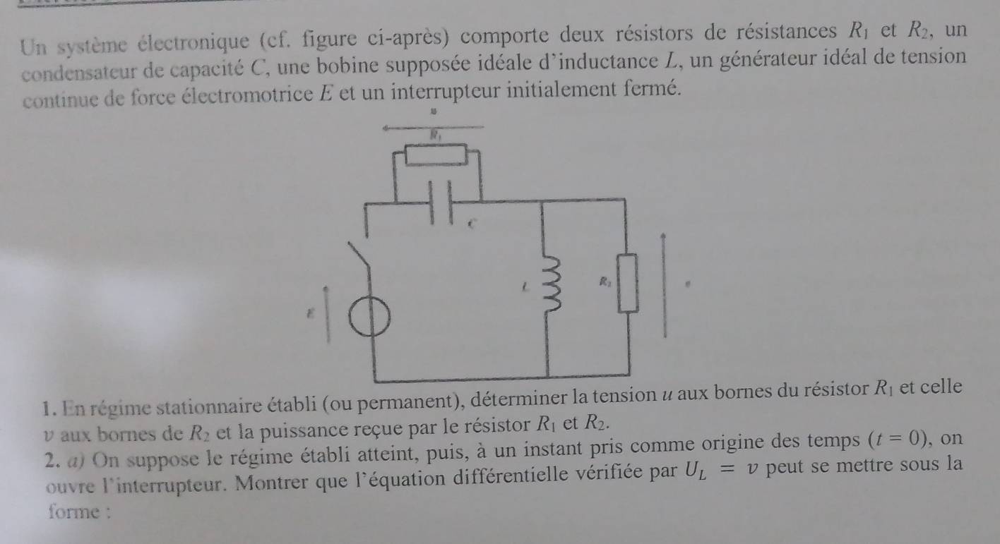 Un système électronique (cf. figure ci-après) comporte deux résistors de résistances R_1 et R_2 , un
condensateur de capacité C, une bobine supposée idéale d'inductance L, un générateur idéal de tension
continue de force électromotrice E et un interrupteur initialement fermé.
1. En régime stationnaire établi (ou permanent), déterminer la tensioaux bornes du résistor R_1 et celle
v aux bornes de R_2 et la puissance reçue par le résistor R_1 et R_2.
2. a) On suppose le régime établi atteint, puis, à un instant pris comme origine des temps (t=0) , on
ouvre l'interrupteur. Montrer que l'équation différentielle vérifiée par U_L=v peut se mettre sous la
forme :