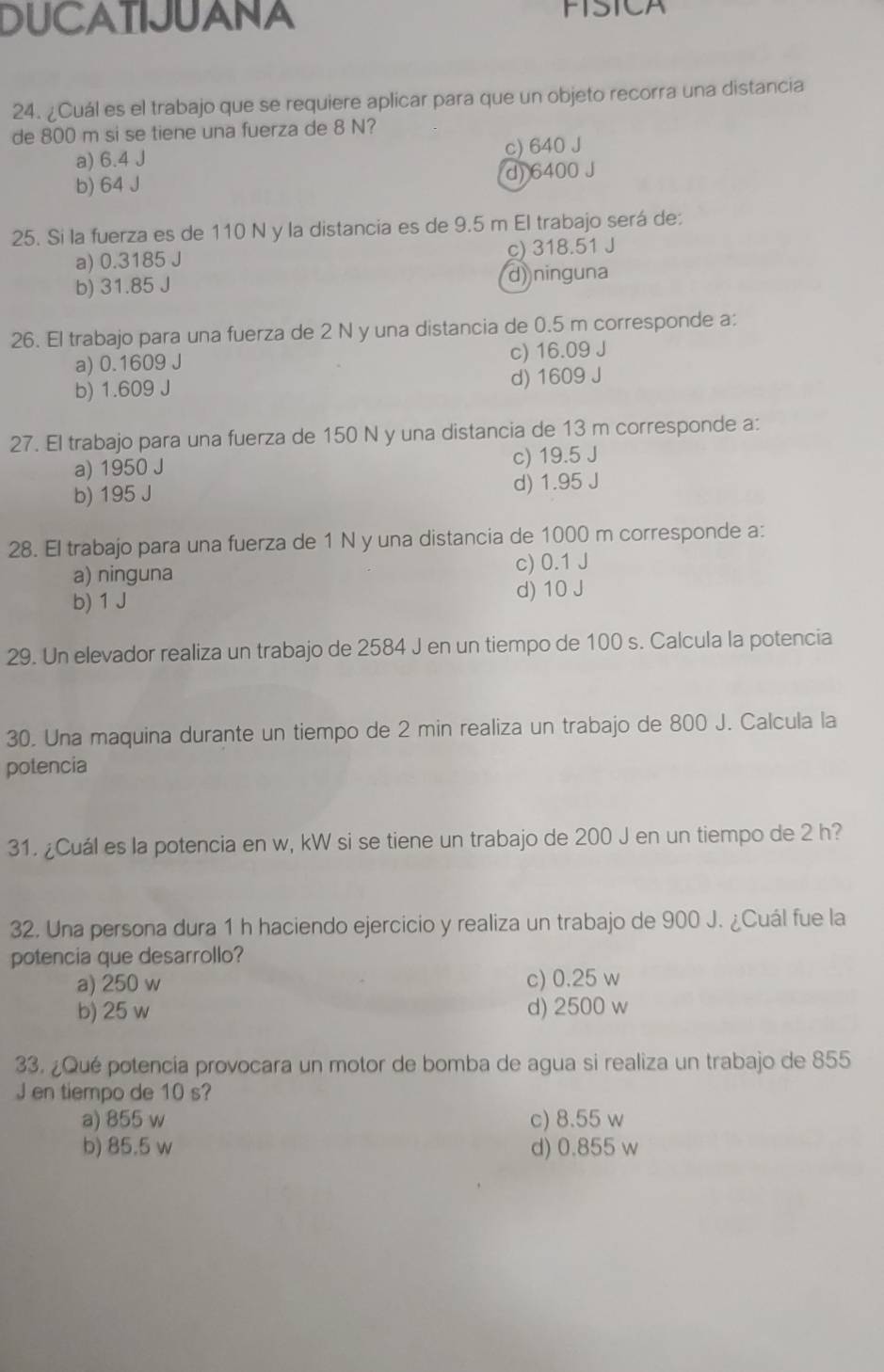 DUCATIJUANA FISICA
24. ¿Cuál es el trabajo que se requiere aplicar para que un objeto recorra una distancia
de 800 m si se tiene una fuerza de 8 N?
a) 6.4 J c) 640 J
b) 64 J d) 6400 J
25. Si la fuerza es de 110 N y la distancia es de 9.5 m El trabajo será de:
a) 0.3185 J c) 318.51 J
b) 31.85 J d) ninguna
26. El trabajo para una fuerza de 2 N y una distancia de 0.5 m corresponde a:
a) 0.1609 J c) 16.09 J
b) 1.609 J d) 1609 J
27. El trabajo para una fuerza de 150 N y una distancia de 13 m corresponde a:
a) 1950 J c) 19.5 J
b) 195 J d) 1.95 J
28. El trabajo para una fuerza de 1 N y una distancia de 1000 m corresponde a:
a) ninguna c) 0.1 J
b) 1 J d) 10 J
29. Un elevador realiza un trabajo de 2584 J en un tiempo de 100 s. Calcula la potencia
30. Una maquina durante un tiempo de 2 min realiza un trabajo de 800 J. Calcula la
potencia
31. ¿Cuál es la potencia en w, kW si se tiene un trabajo de 200 J en un tiempo de 2 h?
32. Una persona dura 1 h haciendo ejercicio y realiza un trabajo de 900 J. ¿Cuál fue la
potencia que desarrollo?
a) 250 w c) 0.25 w
b) 25 w d) 2500 w
33. ¿Qué potencía provocara un motor de bomba de agua si realiza un trabajo de 855
J en tiempo de 10 s?
a) 855 w c) 8.55 w
b) 85.5 w d) 0.855 w