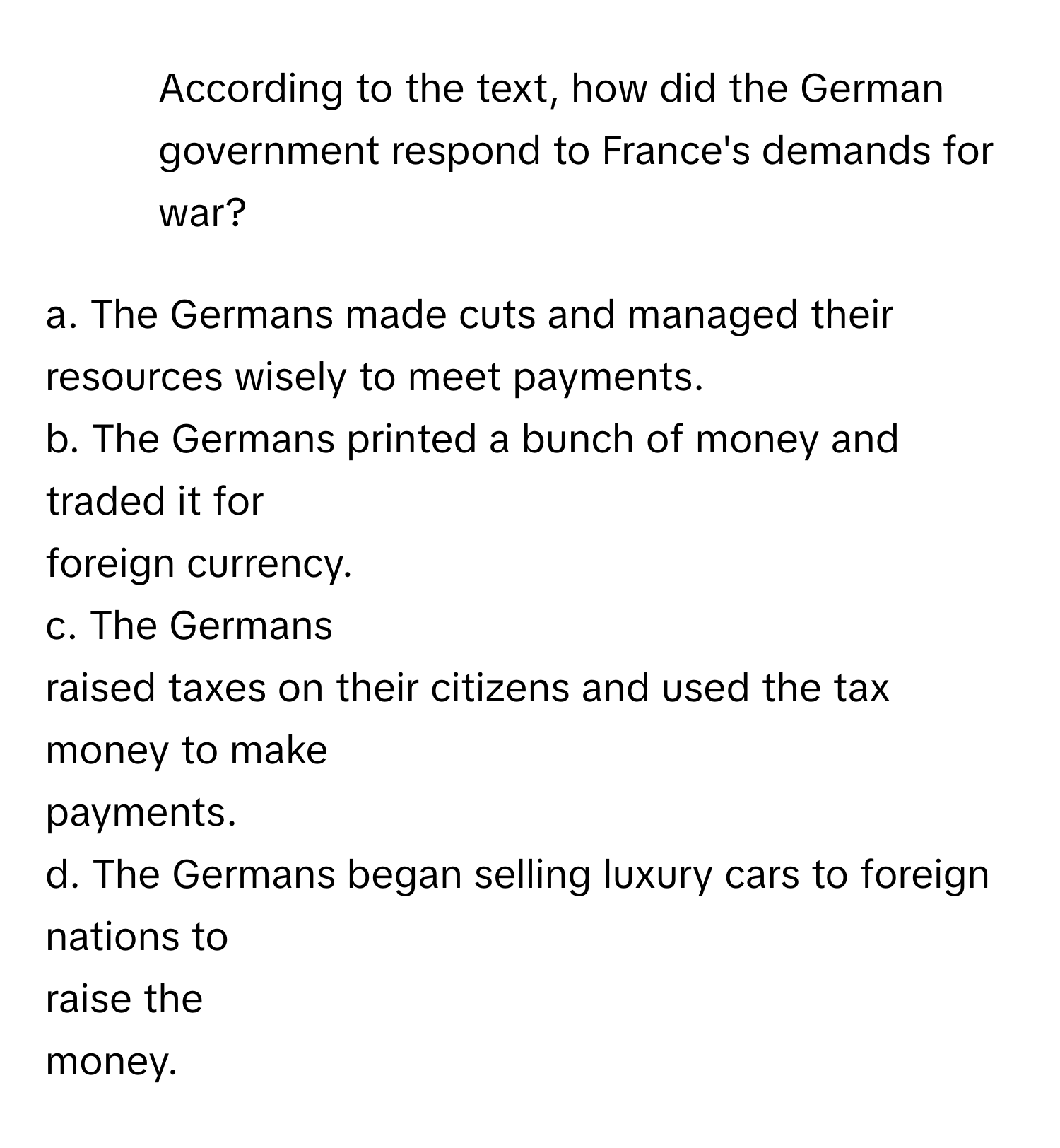 According to the text, how did the German government respond to France's demands for war?

a. The Germans made cuts and managed their resources wisely to meet payments.
b. The Germans printed a bunch of money and traded it for 
foreign currency.
c. The Germans 
raised taxes on their citizens and used the tax 
money to make 
payments.
d. The Germans began selling luxury cars to foreign nations to 
raise the 
money.