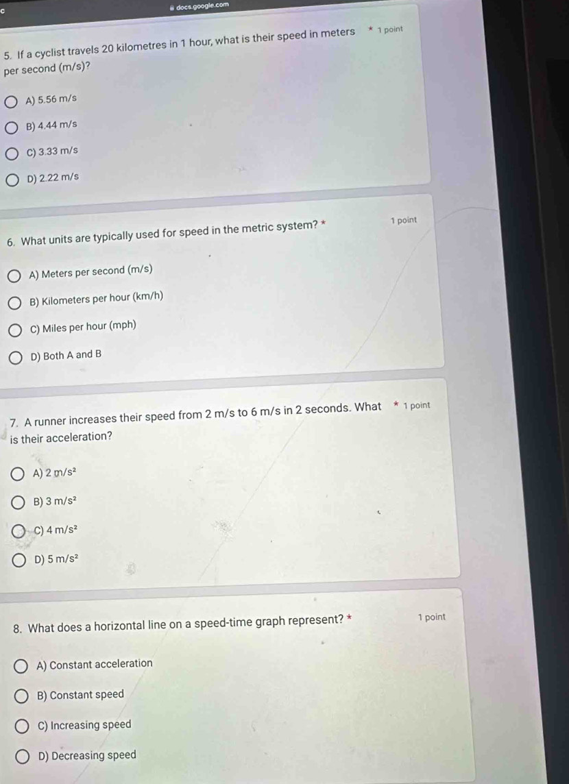 docs.google.com
5. If a cyclist travels 20 kilometres in 1 hour, what is their speed in meters * 1 point
per second (m/s)?
A) 5.56 m/s
B) 4.44 m/s
C) 3.33 m/s
D) 2.22 m/s
6. What units are typically used for speed in the metric system? * 1 point
A) Meters per second (m/s)
B) Kilometers per hour (km/h)
C) Miles per hour (mph)
D) Both A and B
7. A runner increases their speed from 2 m/s to 6 m/s in 2 seconds. What * 1 point
is their acceleration?
A) 2m/s^2
B) 3m/s^2
C) 4m/s^2
D) 5m/s^2
8. What does a horizontal line on a speed-time graph represent? * 1 point
A) Constant acceleration
B) Constant speed
C) Increasing speed
D) Decreasing speed