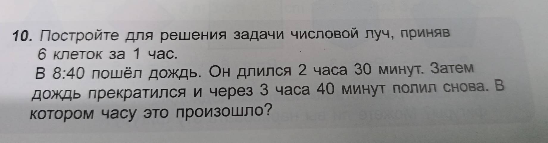 Постройτе для решения задачи числовой луч, πриняв
6 клеток за 1 час. 
B 8:40 лошёл дождь. Он длился 2 часа 30 минут. Затем 
дождь лрекратился и через 3 часа 40 минут лолил снова. В 
котором часу это πроизоШло?