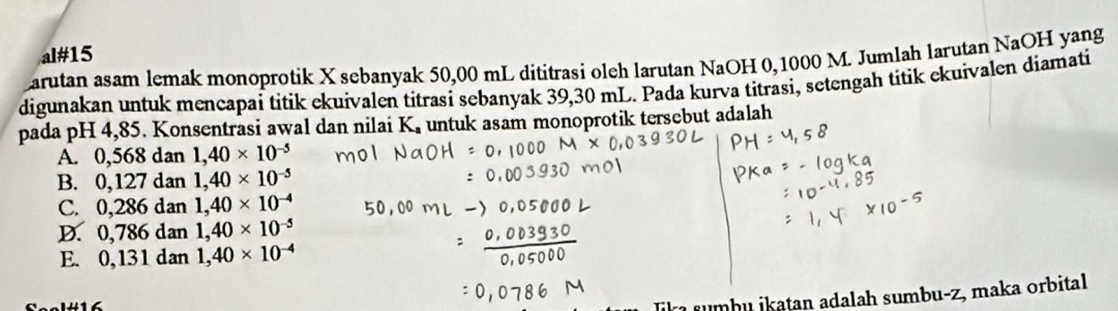 al#15
Larutan asam lemak monoprotik X sebanyak 50,00 mL dititrasi oleh larutan NaOH 0, 1000 M. Jumlah larutan NaOH yang
digunakan untuk mencapai titik ekuivalen titrasi sebanyak 39,30 mL. Pada kurva titrasi, setengah titik ekuivalen diamati
pada pH 4,85. Konsentrasi awal dan nilai K. untuk asam monoprotik tersebut adalah
A. 0,568dan1, 40* 10^(-5)
B. 0,127dan1, 40* 10^(-5)
C. 0,286dan1, 40* 10^(-4)
D. 0,786dan1, 40* 10^(-5)
E. 0,131dan1, 40* 10^(-4)
Jikı sumbu İkaṭan adalah sumbu-z, maka orbital