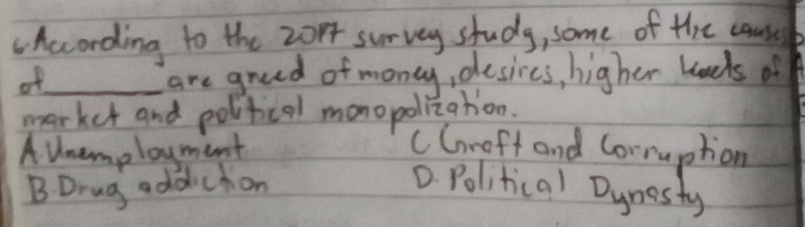 According to the 2or survey study, some of the causel
af_ are greed of money, desires, higher kneds of
market and political monopolization.
A Unemployment cGroft and Corruption
BDrug addichon D. Political Dynosty