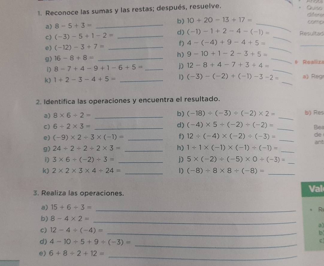 Reconoce las sumas y las restas; después, resuelve.
- Quiso
difere
b) 10+20-13+17= comp
a) 8-5+3= _
d)
_
c) (-3)-5+1-2= _ (-1)-1+2-4-(-1)= _Resultad
e) (-12)-3+7= _
_
f) 4-(-4)+9-4+5=
_
g) 16-8+8= _
_
h) 9-10+1-2-3+5=
i) 8-7+4-9+1-6+5= _j) 12-8+4-7+3+4= _ Realiza
k) 1+2-3-4+5= _1) (-3)-(-2)+(-1)-3-2= _a) Reg
2. Identifica las operaciones y encuentra el resultado.
a) 8* 6/ 2= _
_
b) (-18)/ (-3)/ (-2)* 2= b) Res
C) 6/ 2* 3= _d) (-4)* 5/ (-2)/ (-2)= _
Bea
e) (-9)* 2/ 3* (-1)= _f) 12/ (-4)* (-2)/ (-3)= _
de
ant
g) 24/ 2/ 2/ 2* 3= _h) 1/ 1* (-1)* (-1)/ (-1)= _
i) 3* 6/ (-2)/ 3= _j) 5* (-2)/ (-5)* 0/ (-3)= _
k) 2* 2* 3* 4/ 24= _1) (-8)/ 8* 8/ (-8)= _
3. Realiza las operaciones.
Val
a) 15+6/ 3= _
R
_
b) 8-4* 2=
a)
c) 12-4/ (-4)= _b
d) 4-10/ 5+9/ (-3)= _
e
e) 6+8/ 2+12= _