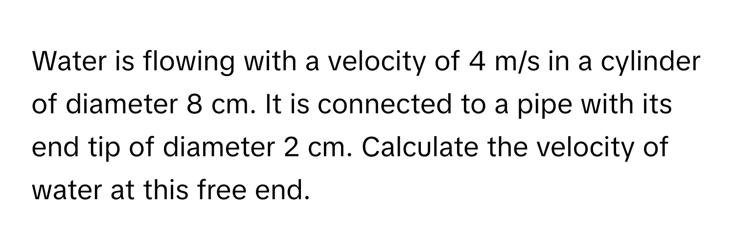 Water is flowing with a velocity of 4 m/s in a cylinder of diameter 8 cm. It is connected to a pipe with its end tip of diameter 2 cm. Calculate the velocity of water at this free end.