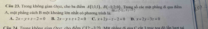 Trong không gian Oxyz, cho ba điểm A(1;1;1), B(-1;2;0). Trong số các mặt phẳng đi qua điểm
A, mặt phẳng cách B một khoảng lớn nhất có phương trình là:
A. 2x-y+z-2=0 B. 2x-y+z+2=0 C. x+2y-z-2=0 D. x+2y-3z=0
Câu 24. Trong không gian Qrvz, cho điểm C(2^.-3^.2) Mặt phẳng đi qua C cắt 3 truc toa đô lần lượt tai