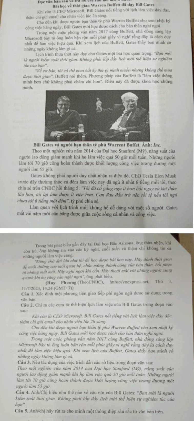 Đọc văn bản sâu và trai
Bài học về thời gian Warren Buffett đã dạy Bill Gates
Khi còn là CEO Microsoft, Bill Gates nổi tiếng với lịch làm việc dày đặc,
thậm chỉ gửi email cho nhân viên lúc 2h sáng.
Cho đến khi được người bạn thân tỷ phú Warren Buffett cho xem nhật ký
vông việc hàng ngày, Bill Gates mới học được cách cho bản thân nghi ngơi.
Trong một cuộc phỏng vấn năm 2017 cùng Buffett, nhà đồng sáng lập
Microsoft bày tỏ ông luôn bận rộn mỗi phút giây vì nghĩ rằng đây là cách duy
nhất đề làm việc hiệu quả. Khi xem lịch của Buffett, Gates thấy bạn mình có
những ngày không làm gì cả.
Lịch trình thưa thớt này dạy cho Gates một bài học quan trọng: 'Bạn mới
là người kiểm soát thời gian. Không phải lấp đầy lịch mởi thể hiện sự nghiêm
túc của bạn".
'Về cơ bản, tôi có thể mua bắt kỳ thứ gì mình muốn nhưng không thể mua
được thời gian'', Buffett nói thêm. Phương pháp của Buffett là "làm việc thông
minh hơn chứ không phải chăm chỉ hơn". Điều này đã được khoa học chứng
minh.
Bill Gates và người bạn thân tỷ phú Warrent Buffet. Ảnh: Inc.
Theo một nghiên cứu năm 2014 của Đại học Stanford (Mỹ), năng suất của
người lao động giảm mạnh khi họ làm việc quả 50 giờ mỗi tuần. Những người
làm tới 70 giờ cũng hoàn thành được khổi lượng công việc tương đương một
người làm 55 giờ.
Gates không phải người duy nhất nhận ra điều đó. CEO Tesla Elon Musk
trước đây thường thức cả đêm làm việc nay đã ngủ ít nhất 6 tiếng mỗi tối, theo
chia sẽ trên CNBC hồi tháng 5. ''Tôi đã cổ gắng ngủ ít hơn bởi ngay cả khi thức
lầu hơn, tôi lại làm được ít việc hơn. Cơn đau đầu trở nên tồi tệ nếu tôi ngữ
chưa tới 6 tiếng một đêm", tỷ phú chia sẻ.
Làm quen với lịch trình mới không hề dễ dàng với một số người. Gates
mắt vài năm mới cân bằng được giữa cuộc sống cá nhân và công việc.
Trong bài phát biểu gần đây tại Đại học Bắc Arizona, ông thừa nhận, khi
còn trẻ, ông không tin vào các kỳ nghỉ, cuối tuần và thậm chí không tin cả
những người làm việc cùng.
''Đừng chờ đợi lâu như tôi để học được bài học này. Hãy dành thời gian
để nuôi dưỡng các mối quan hệ, chúc mùng thành công của bản thân, hồi phục
từ những mất mát. Hãy nghỉ ngơi khi cần. Hãy thoái mái với những người xung
quanh khi họ cũng cần nghi ngơi'', ông phát biểu.
(Huy Phương (TheoCNBC), httbs://vnexpress.net, Thứ 3,
11/7/2023, 14 4:24(GMT+7))
Câu 1. Xác định một phương tiện giao tiếp phi ngôn ngữ được sử dụng trong
vān bản.
Câu 2. Chỉ ra các cụm từ thể hiện lịch làm việc của Bill Gates trong đoạn văn
sau:
Khi còn là CEO Microsoft, Bill Gates nổi tiếng với lịch làm việc dày đặc,
thậm chỉ gửi email cho nhân viên lúc 2h sáng
Cho đến khi được người bạn thân tỷ phú Warren Buffett cho xem nhật kỷ
công việc hàng ngày, Bill Gates mới học được cách cho bản thân nghi ngơi.
Trong một cuộc phỏng vấn năm 2017 cùng Buffett, nhà đồng sáng lập
Microsoft bày tỏ ông luôn bận rộn mỗi phút giây vì nghĩ rằng đây là cách duy
nhất để làm việc hiệu quả. Khi xem lịch của Buffett, Gates thấy bạn mình có
những ngày không làm gì cả.
Câu 3. Nêu tác dụng của việc trích dẫn các số liệu trong đoạn văn sau:
Theo một nghiên cứu năm 2014 của Đại học Stanford (Mỹ), năng suất của
người lao động giảm mạnh khi họ làm việc quả 50 giờ mỗi tuần. Những người
làm tới 70 giờ cũng hoàn thành được khối lượng công việc tương đương một
người làm 55 giờ.
Câu 4. Anh/Chị hiều như thế nào về câu nói của Bill Gates: “Bạn mới là người
kiểm soát thời gian. Không phải lấp đầy lịch mới thể hiện sự nghiêm túc của
bạn".
Câu 5. Anh/chị hãy rút ra cho mình một thông điệp sâu sắc từ văn bản trên.