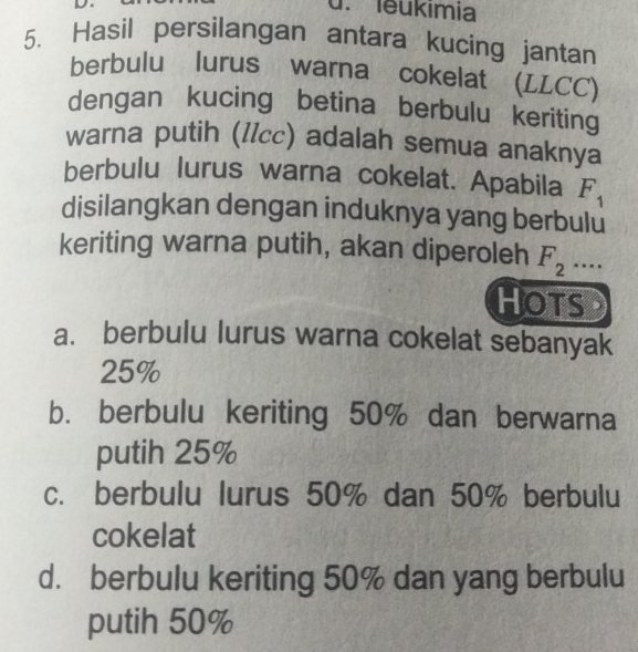 leukımia
5. Hasil persilangan antara kucing jantan
berbulu lurus warna cokelat (LLCC)
dengan kucing betina berbulu keriting
warna putih (IIcc) adalah semua anaknya
berbulu lurus warna cokelat. Apabila F_1
disilangkan dengan induknya yang berbulu
keriting warna putih, akan diperoleh F_2.... 
HOTSD
a. berbulu lurus warna cokelat sebanyak
25%
b. berbulu keriting 50% dan berwarna
putih 25%
c. berbulu lurus 50% dan 50% berbulu
cokelat
d. berbulu keriting 50% dan yang berbulu
putih 50%