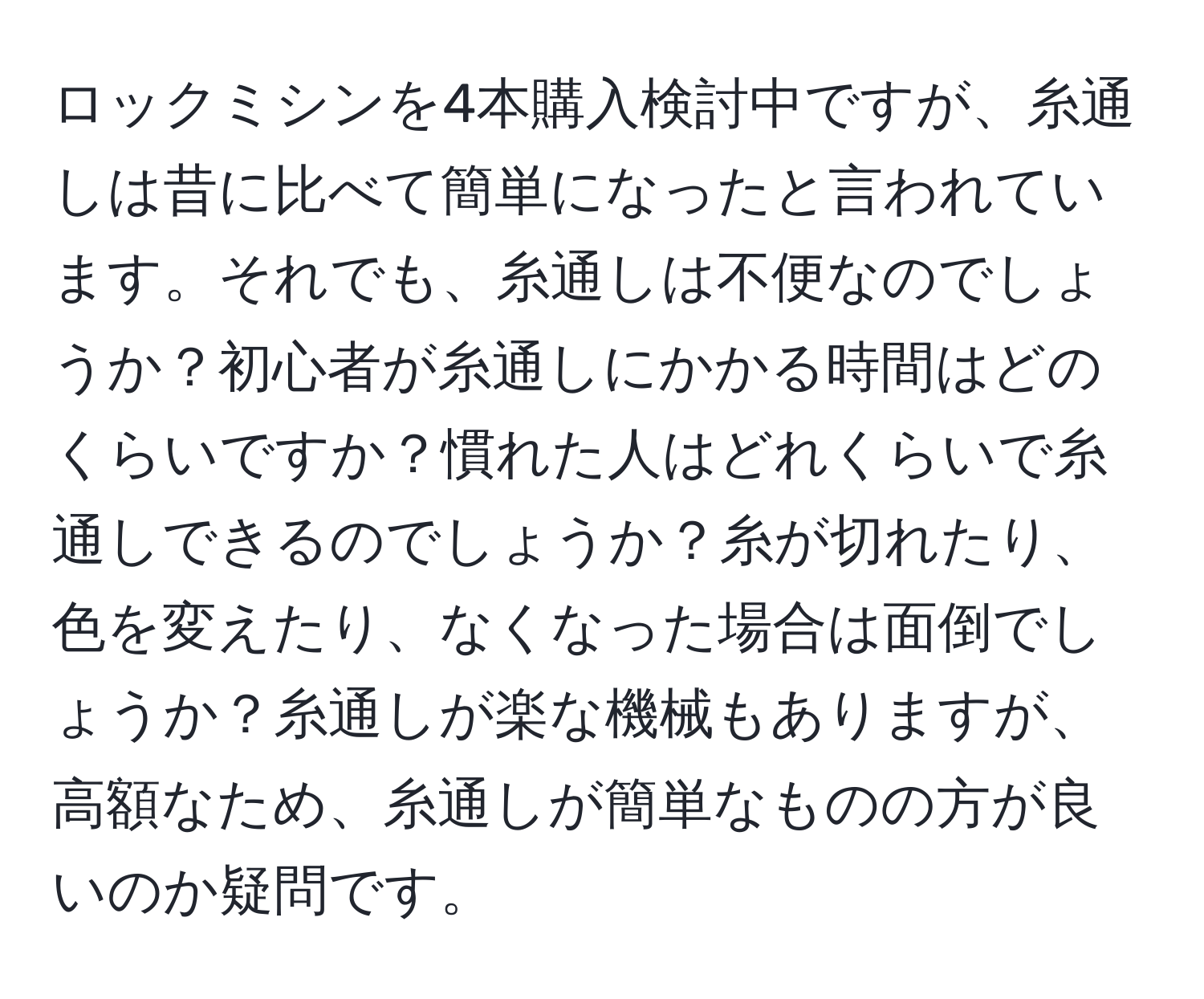 ロックミシンを4本購入検討中ですが、糸通しは昔に比べて簡単になったと言われています。それでも、糸通しは不便なのでしょうか？初心者が糸通しにかかる時間はどのくらいですか？慣れた人はどれくらいで糸通しできるのでしょうか？糸が切れたり、色を変えたり、なくなった場合は面倒でしょうか？糸通しが楽な機械もありますが、高額なため、糸通しが簡単なものの方が良いのか疑問です。